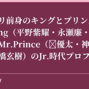 キンプリ前身のキングとプリンスは誰？Mr.King（平野紫耀・永瀬廉・高橋海人）とMr.Prince（岸優太・神宮寺勇太・岩橋玄樹）のJr.時代プロフィール